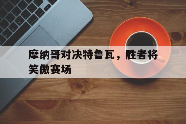 摩纳哥对决特鲁瓦，胜者将笑傲赛场的简单介绍
